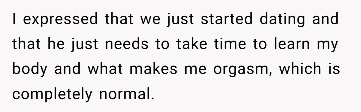 I expressed that we just started dating and that he just needs to take time to learn my body and what makes me orgasm, which is completely normal.