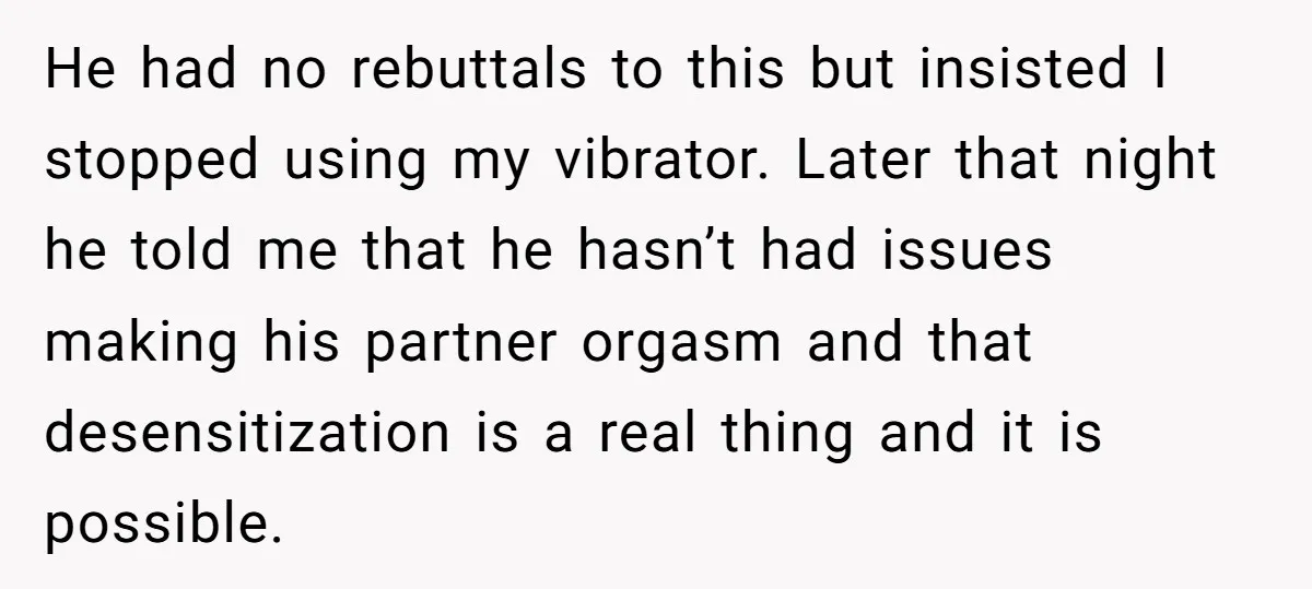 He had no rebuttals to this but insisted I stopped using my vibrator. Later that night he told me that he hasn’t had issues making his partner orgasm and that...