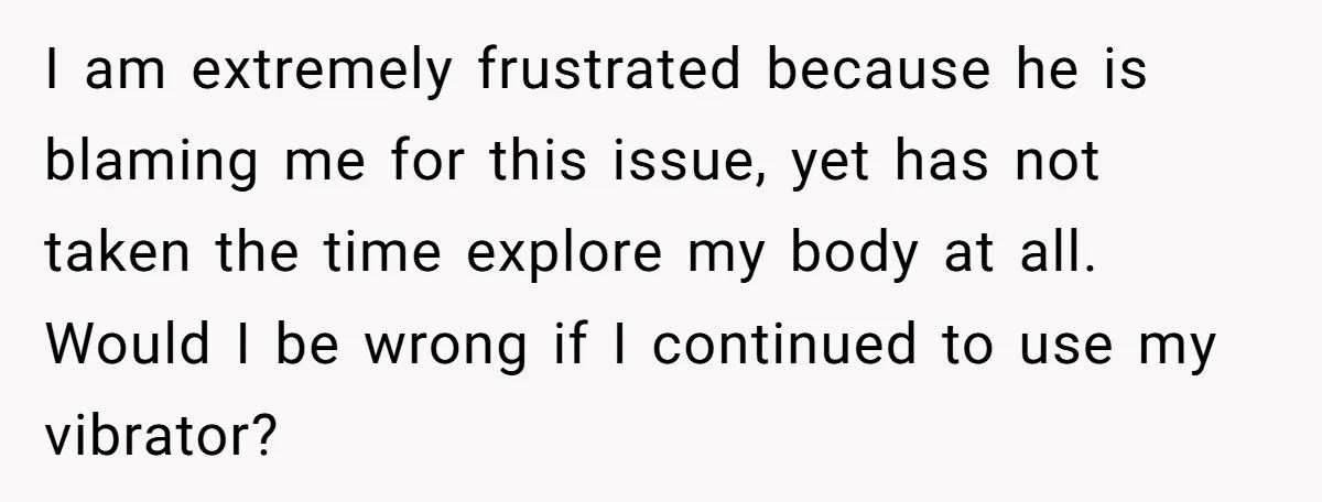 I am extremely frustrated because he is blaming me for this issue, yet has not taken the time explore my body at all. Would I be wrong if I continued...