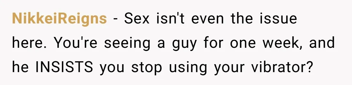 NikkeiReigns - Sex isn't even the issue here. You're seeing a guy for one week, and he INSISTS you stop using your vibrator?