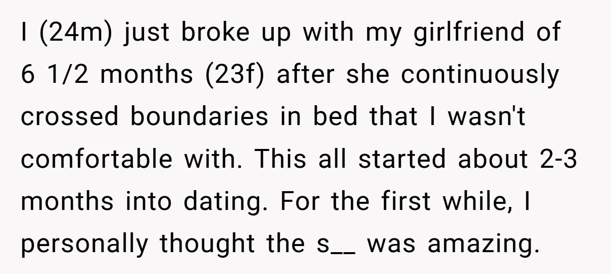 I (24m) just broke up with my girlfriend of 6 1/2 months (23f) after she continuously crossed boundaries in bed that I wasn't comfortable with. This all started about 2-3...