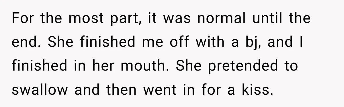 For the most part, it was normal until the end. She finished me off with a bj, and I finished in her mouth. She pretended to swallow and then went...