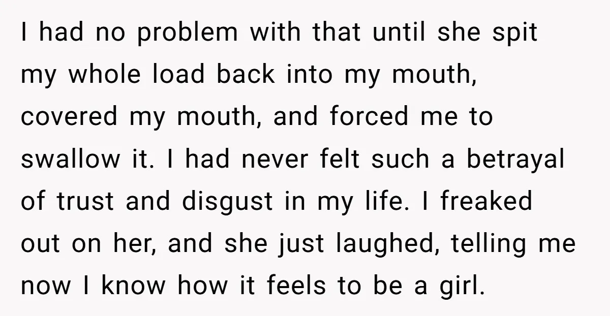I had no problem with that until she spit my whole load back into my mouth, covered my mouth, and forced me to swallow it. I had never felt such...