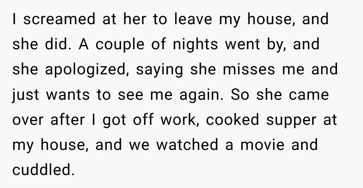 I screamed at her to leave my house, and she did. A couple of nights went by, and she apologized, saying she misses me and just wants to see me...