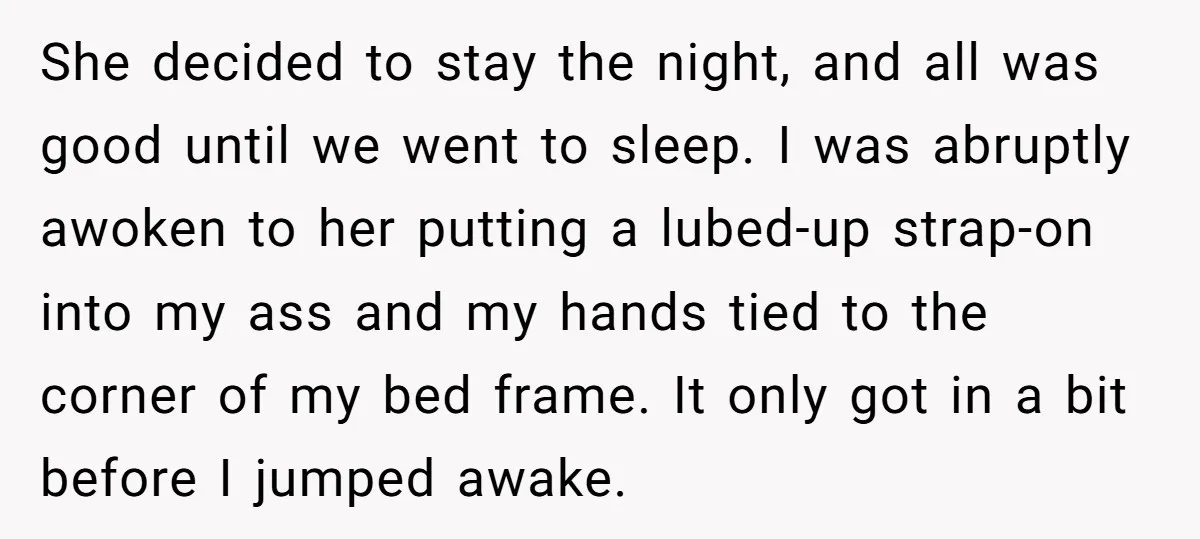 She decided to stay the night, and all was good until we went to sleep. I was abruptly awoken to her putting a lubed-up strap-on into my ass and my...