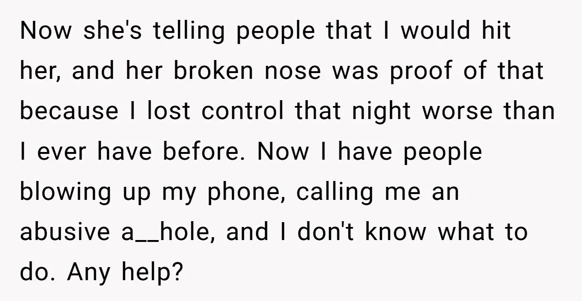 Now she's telling people that I would hit her, and her broken nose was proof of that because I lost control that night worse than I ever have before. Now...