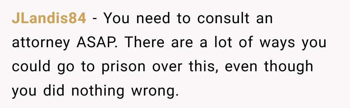 JLandis84 - You need to consult an attorney ASAP. There are a lot of ways you could go to prison over this, even though you did nothing wrong.