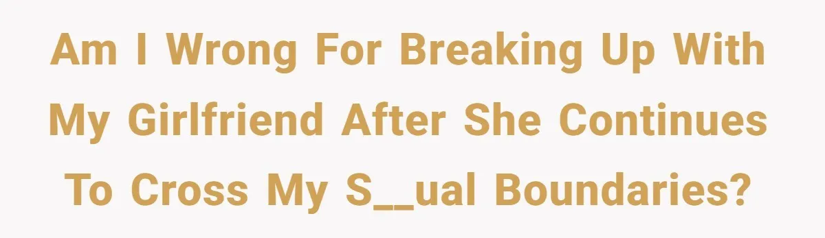 Am i wrong for breaking up with my girlfriend after she continues to cross my s__ual boundaries?