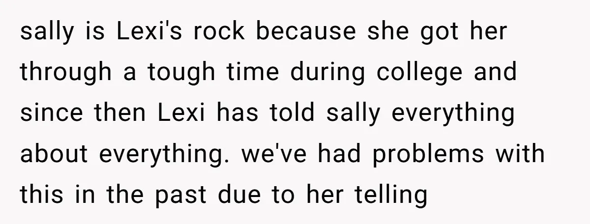 sally is Lexi's rock because she got her through a tough time during college and since then Lexi has told sally everything about everything. we've had problems with this in...