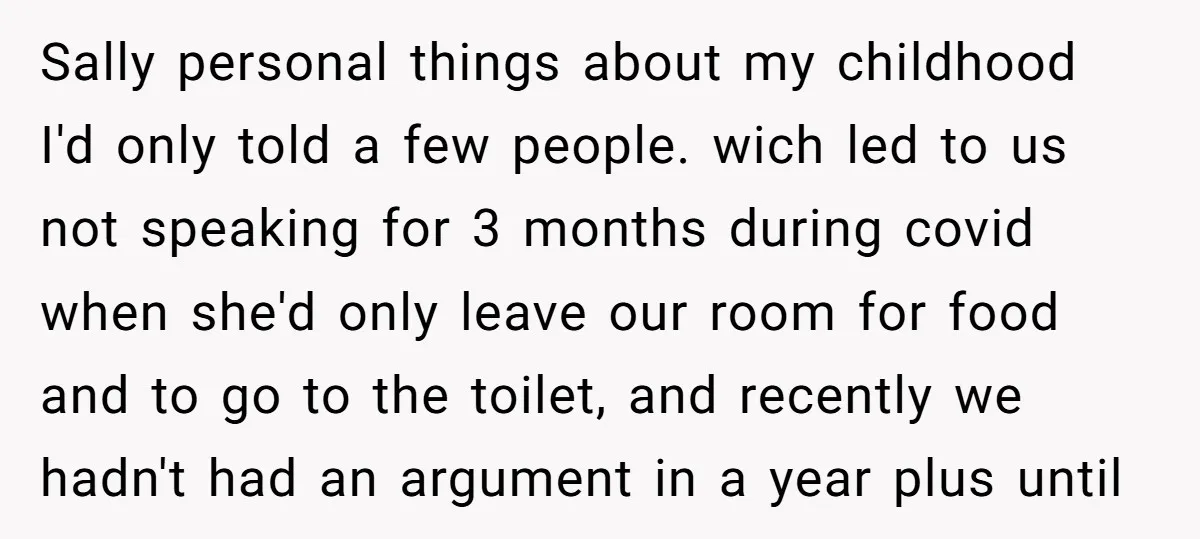 Sally personal things about my childhood I'd only told a few people. wich led to us not speaking for 3 months during covid when she'd only leave our room for...