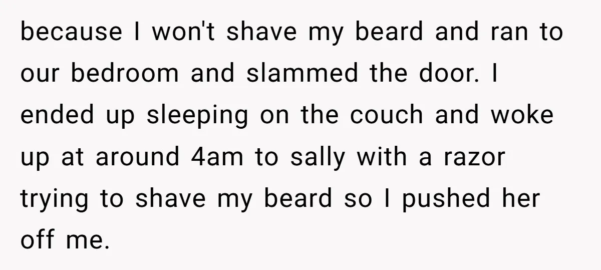 because I won't shave my beard and ran to our bedroom and slammed the door. I ended up sleeping on the couch and woke up at around 4am to sally...