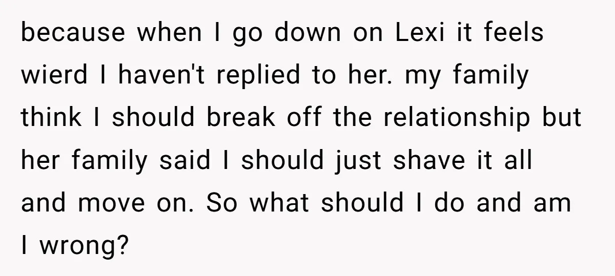 because when I go down on Lexi it feels wierd I haven't replied to her. my family think I should break off the relationship but her family said I should...