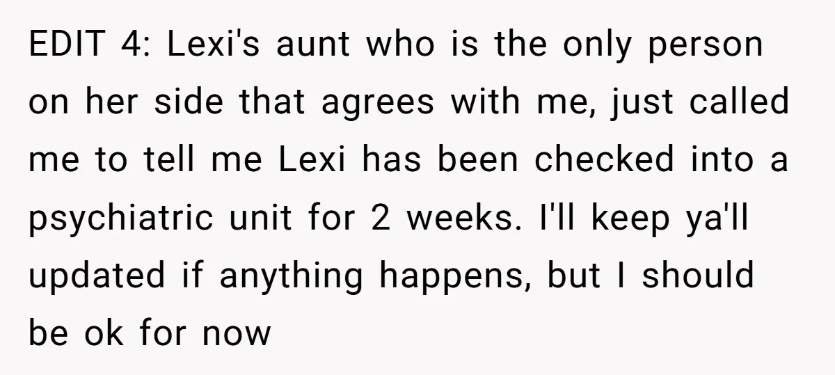 EDIT 4: Lexi's aunt who is the only person on her side that agrees with me, just called me to tell me Lexi has been checked into a psychiatric unit...