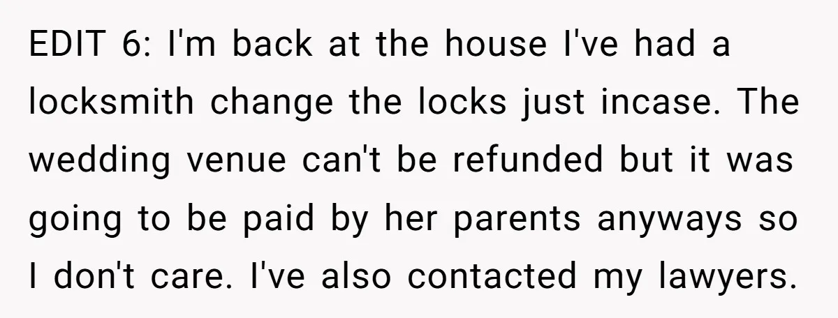 EDIT 6: I'm back at the house I've had a locksmith change the locks just incase. The wedding venue can't be refunded but it was going to be paid by...
