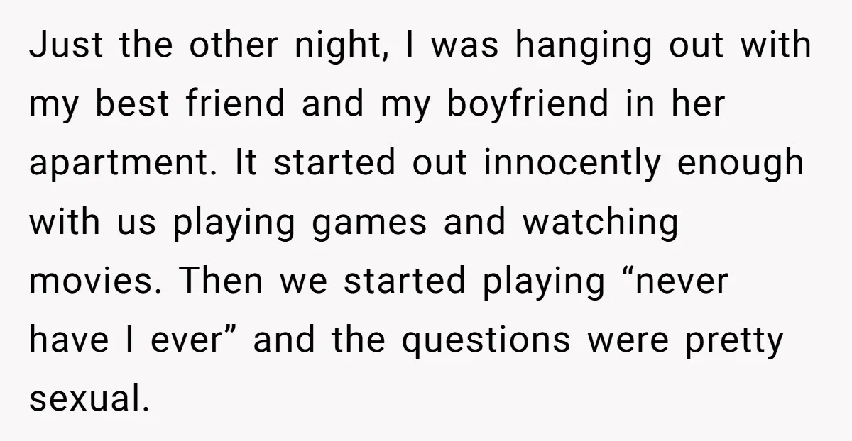 Just the other night, I was hanging out with my best friend and my boyfriend in her apartment. It started out innocently enough with us playing games and watching movies....