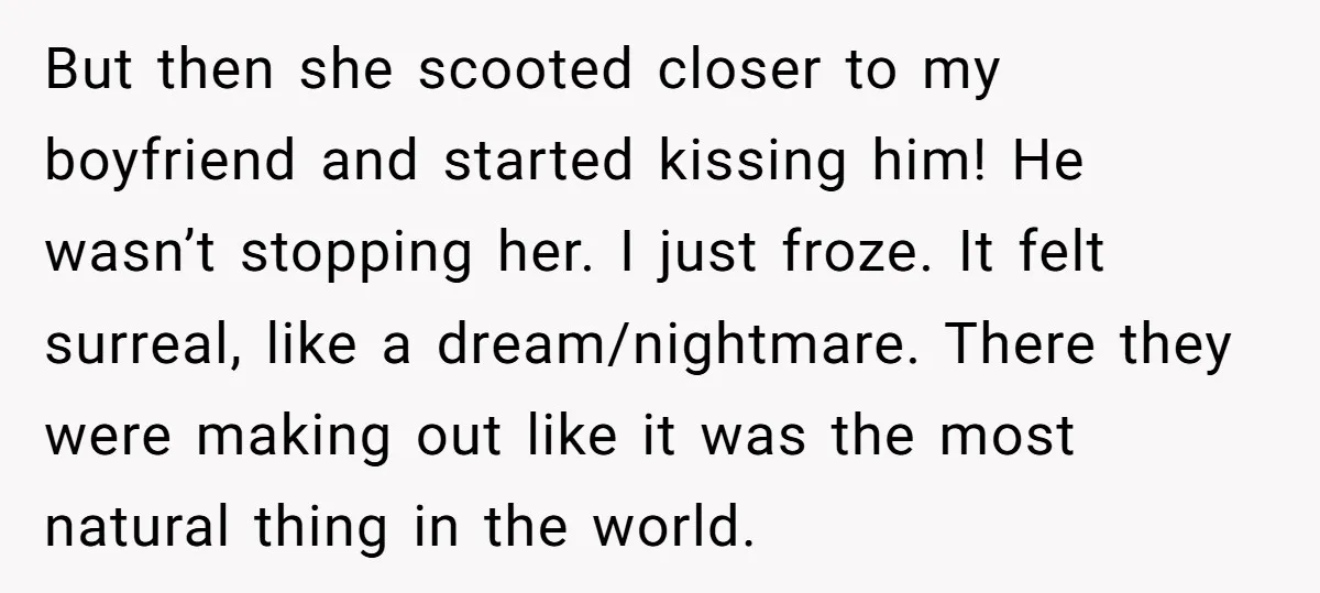 But then she scooted closer to my boyfriend and started kissing him! He wasn’t stopping her. I just froze. It felt surreal, like a dream/nightmare. There they were making out...