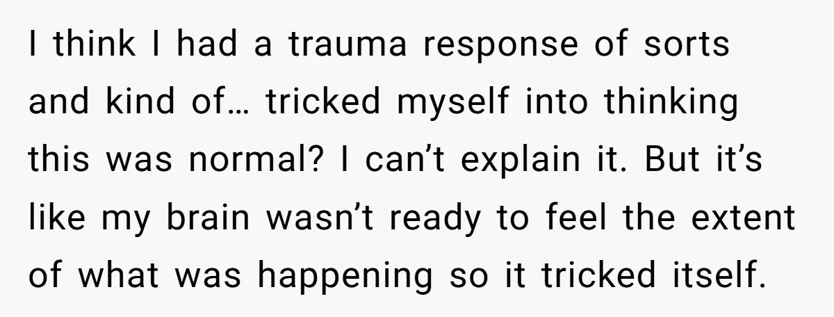 I think I had a trauma response of sorts and kind of… tricked myself into thinking this was normal? I can’t explain it. But it’s like my brain wasn’t ready...