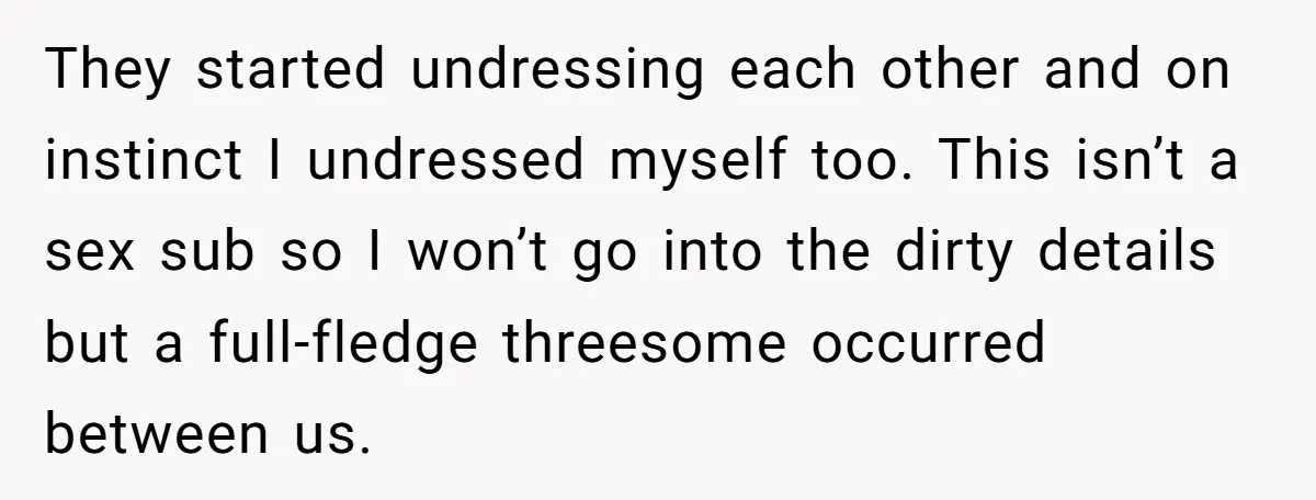 They started undressing each other and on instinct I undressed myself too. This isn’t a sex sub so I won’t go into the dirty details but a full-fledge threesome occurred...