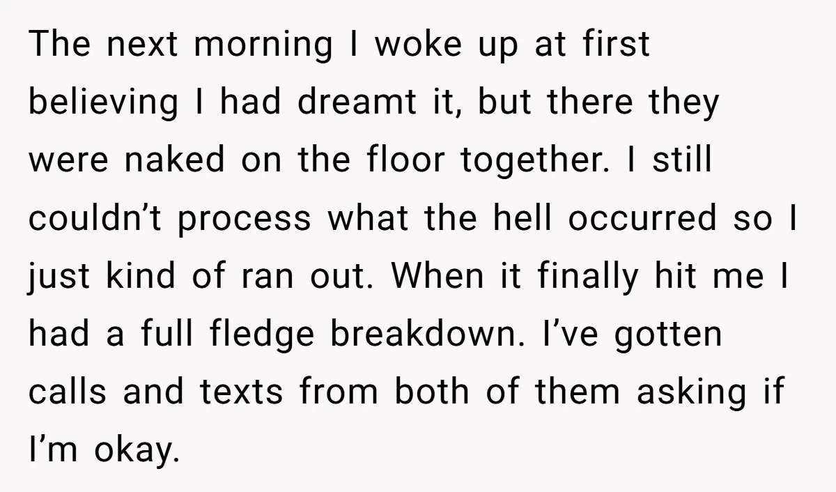 The next morning I woke up at first believing I had dreamt it, but there they were naked on the floor together. I still couldn’t process what the hell occurred...