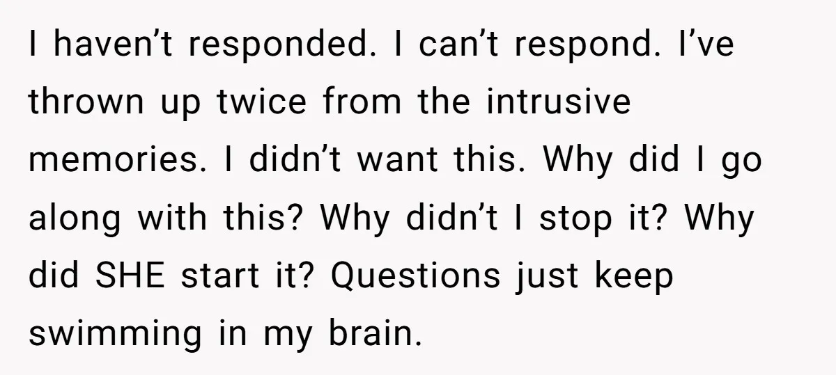 I haven’t responded. I can’t respond. I’ve thrown up twice from the intrusive memories. I didn’t want this. Why did I go along with this? Why didn’t I stop it?...