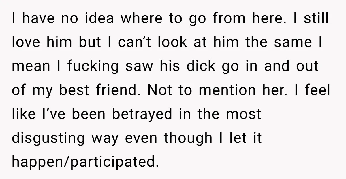 I have no idea where to go from here. I still love him but I can’t look at him the same I mean I fucking saw his dick go in...