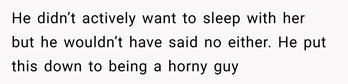 He didn’t actively want to sleep with her but he wouldn’t have said no either. He put this down to being a horny guy