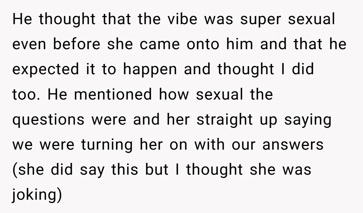 He thought that the vibe was super sexual even before she came onto him and that he expected it to happen and thought I did too. He mentioned how sexual...