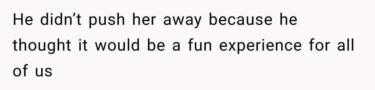 He didn’t push her away because he thought it would be a fun experience for all of us