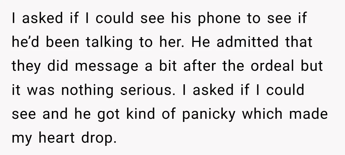 I asked if I could see his phone to see if he’d been talking to her. He admitted that they did message a bit after the ordeal but it was...