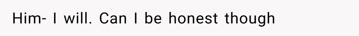 Him- I will. Can I be honest though