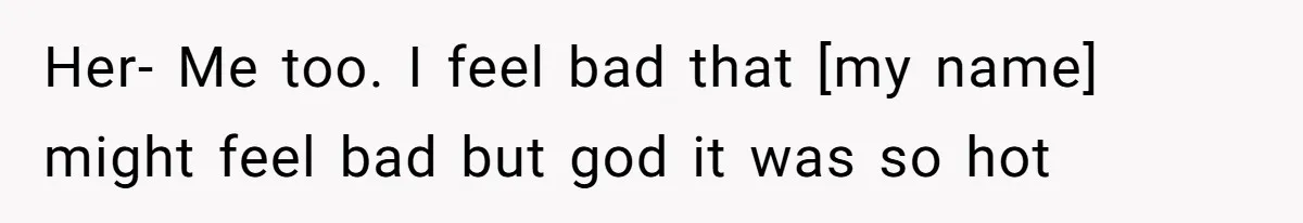 Her- Me too. I feel bad that [my name] might feel bad but god it was so hot