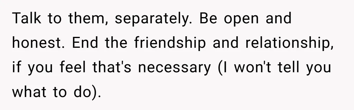Talk to them, separately. Be open and honest. End the friendship and relationship, if you feel that's necessary (I won't tell you what to do).