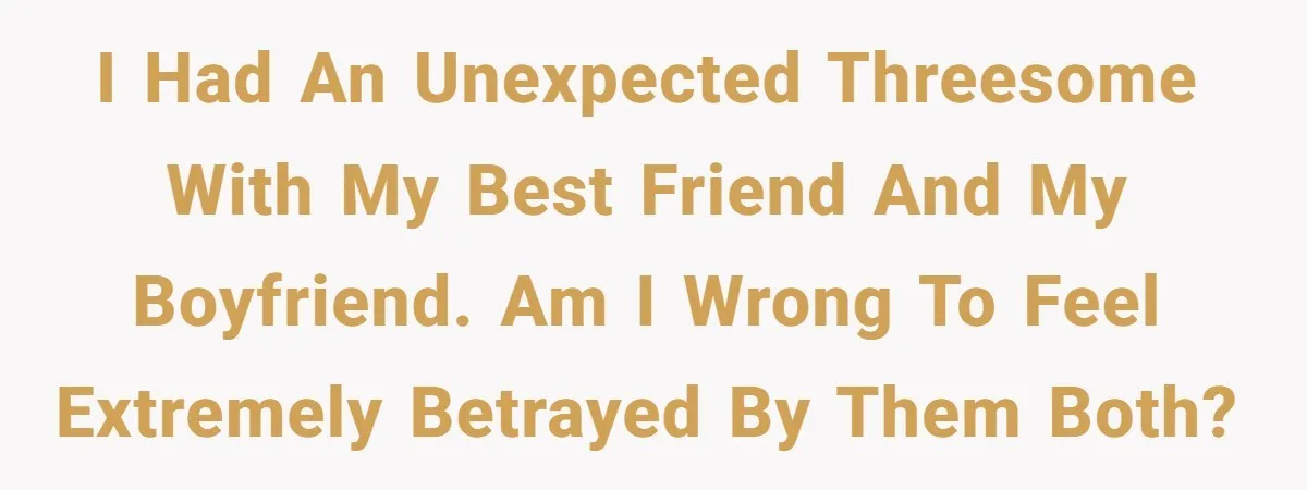 I had an unexpected threesome with my best friend and my boyfriend. Am I wrong to feel extremely betrayed by them both?