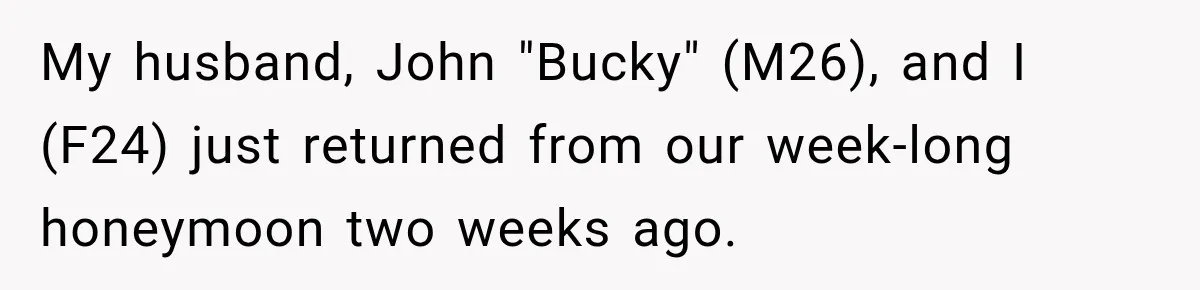 My husband, John "Bucky" (M26), and I (F24) just returned from our week-long honeymoon two weeks ago.