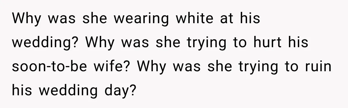 Why was she wearing white at his wedding? Why was she trying to hurt his soon-to-be wife? Why was she trying to ruin his wedding day?