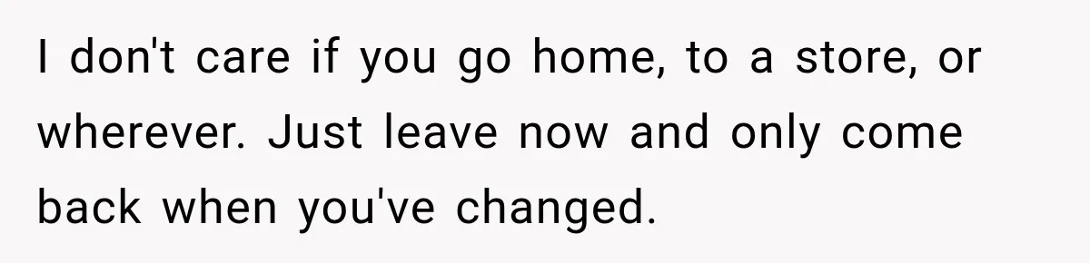 I don't care if you go home, to a store, or wherever. Just leave now and only come back when you've changed.