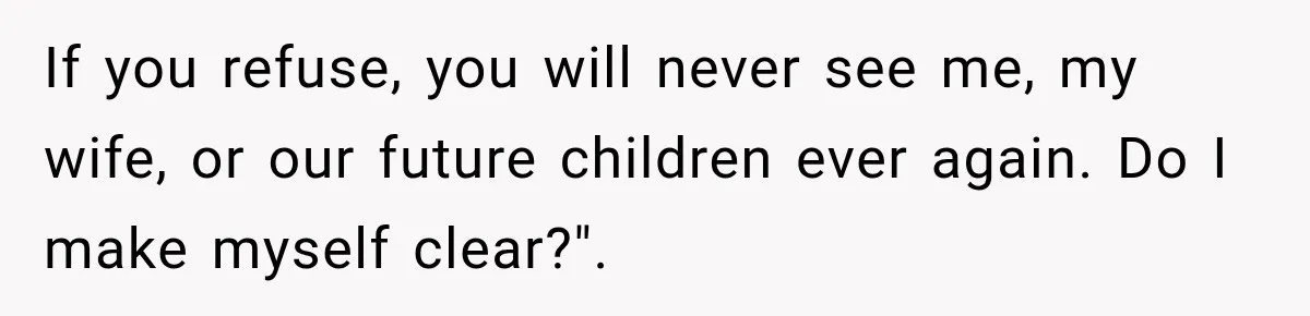 If you refuse, you will never see me, my wife, or our future children ever again. Do I make myself clear?".