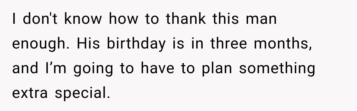 I don't know how to thank this man enough. His birthday is in three months, and I’m going to have to plan something extra special.