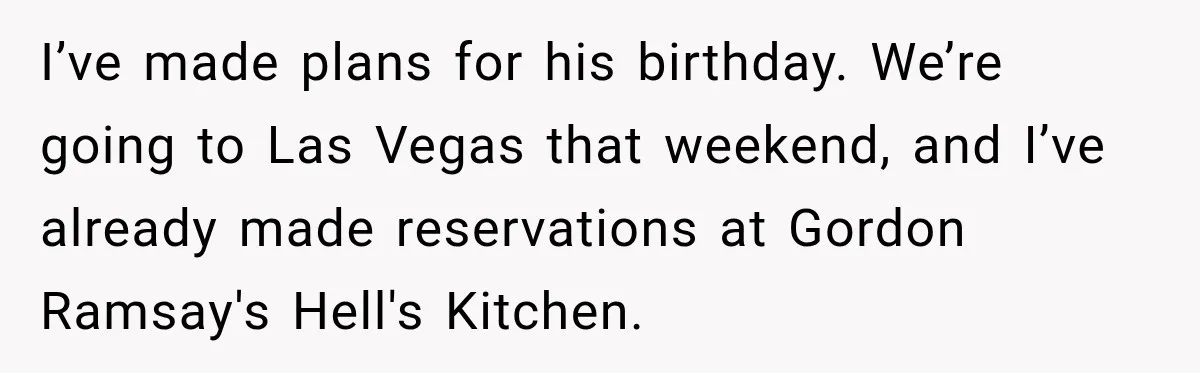 I’ve made plans for his birthday. We’re going to Las Vegas that weekend, and I’ve already made reservations at Gordon Ramsay's Hell's Kitchen.