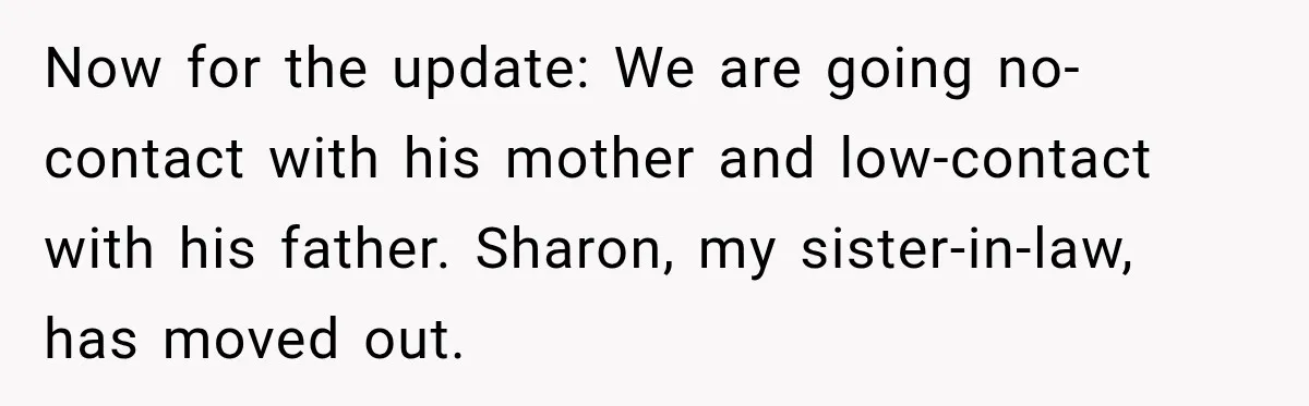 Now for the update: We are going no-contact with his mother and low-contact with his father. Sharon, my sister-in-law, has moved out.