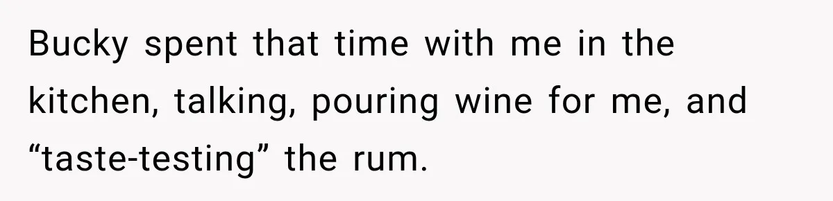 Bucky spent that time with me in the kitchen, talking, pouring wine for me, and “taste-testing” the rum.