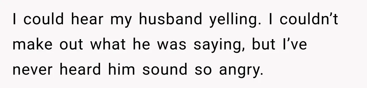 I could hear my husband yelling. I couldn’t make out what he was saying, but I’ve never heard him sound so angry.