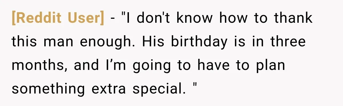 [Reddit User] − "I don't know how to thank this man enough. His birthday is in three months, and I’m going to have to plan something extra special. "