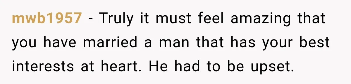 mwb1957 − Truly it must feel amazing that you have married a man that has your best interests at heart. He had to be upset.