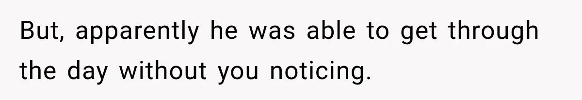 But, apparently he was able to get through the day without you noticing.