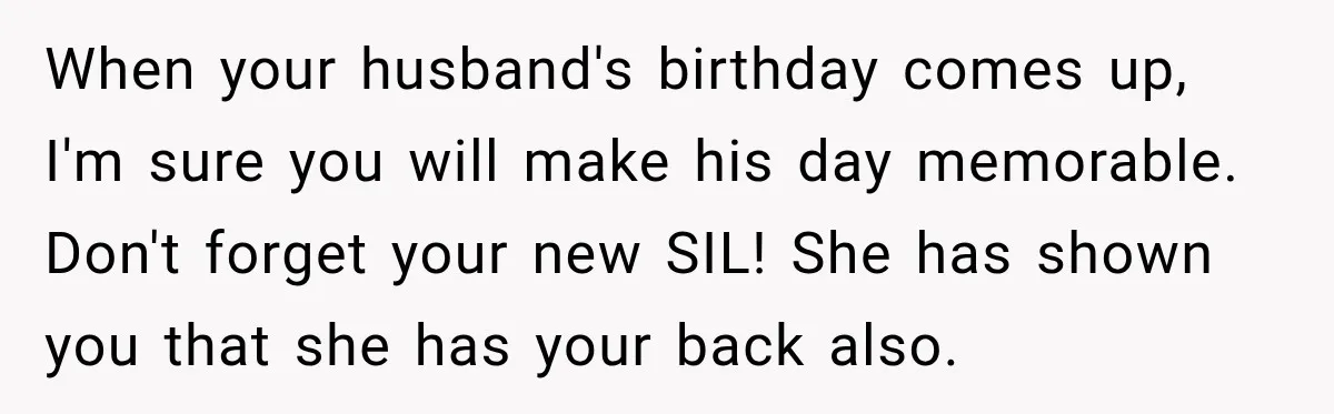 When your husband's birthday comes up, I'm sure you will make his day memorable. Don't forget your new SIL! She has shown you that she has your back also.