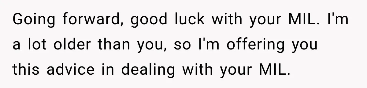 Going forward, good luck with your MIL. I'm a lot older than you, so I'm offering you this advice in dealing with your MIL.