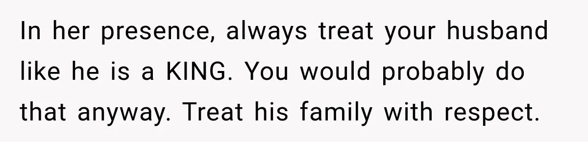 In her presence, always treat your husband like he is a KING. You would probably do that anyway. Treat his family with respect.
