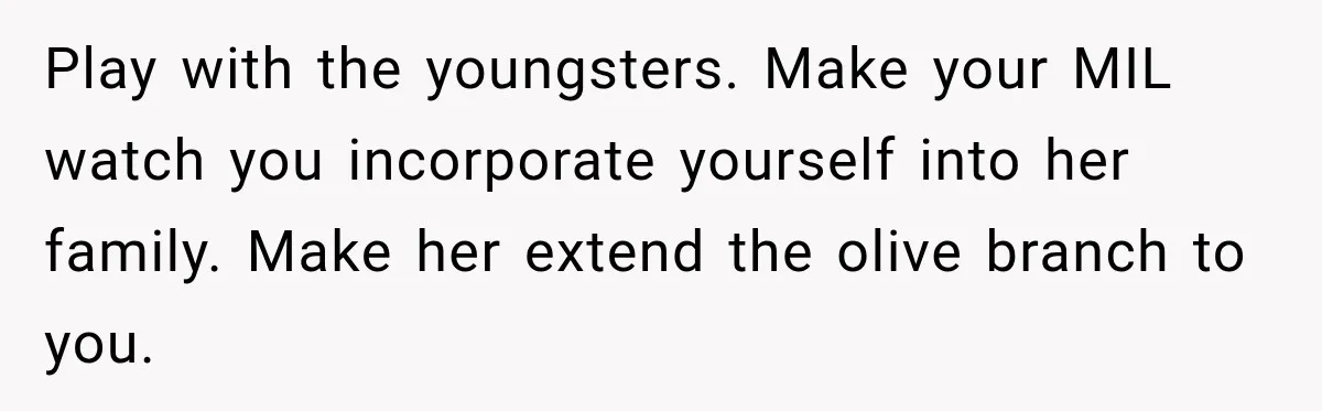 Play with the youngsters. Make your MIL watch you incorporate yourself into her family. Make her extend the olive branch to you.