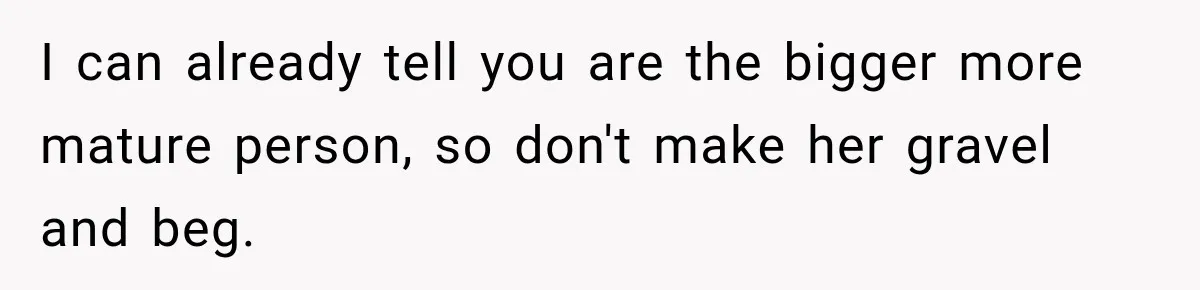 I can already tell you are the bigger more mature person, so don't make her gravel and beg.